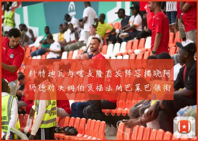 科特迪瓦与喀麦隆首发阵容揭晓阿玛德对决姆伯莫福法纳巴莱巴领衔出战