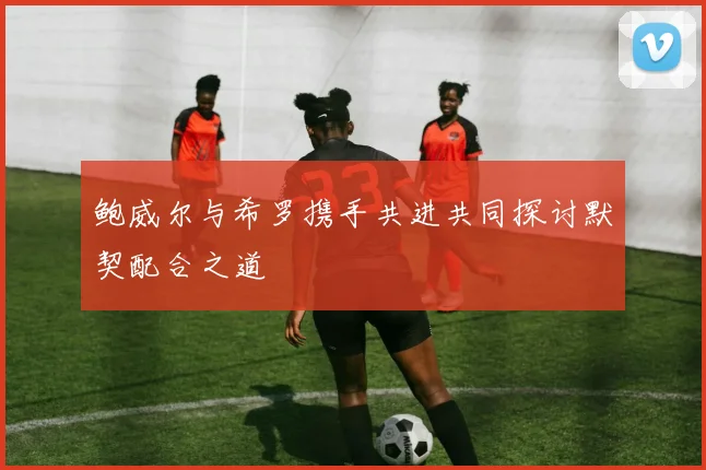 鲍威尔与希罗携手共进共同探讨默契配合之道