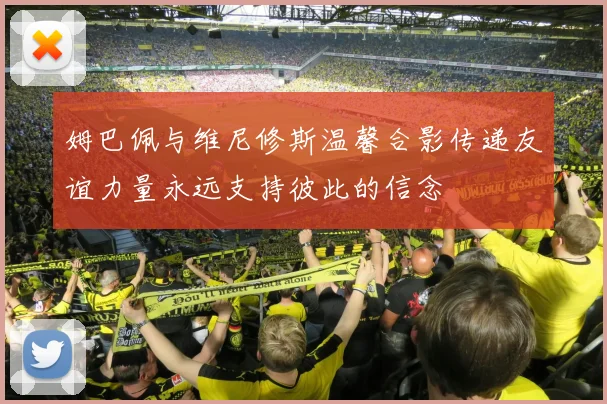 姆巴佩与维尼修斯温馨合影传递友谊力量永远支持彼此的信念