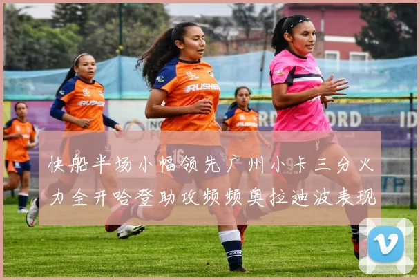 快船半场小幅领先广州小卡三分火力全开哈登助攻频频奥拉迪波表现抢眼