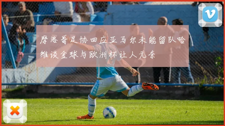摩洛哥足协回应亚马尔未能留队哈维谈金球与欧洲杯让人无奈