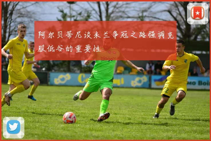 阿尔贝蒂尼谈米兰争冠之路强调克服低谷的重要性