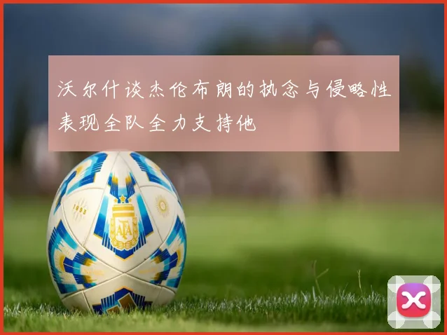 沃尔什谈杰伦布朗的执念与侵略性表现全队全力支持他