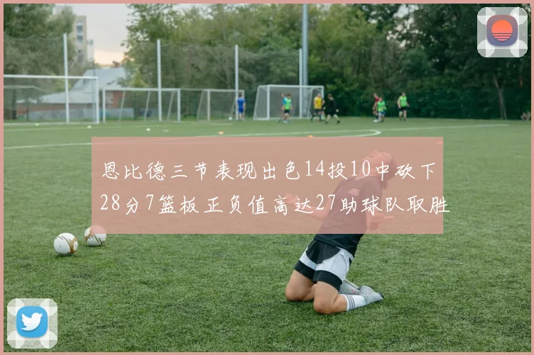 恩比德三节表现出色14投10中砍下28分7篮板正负值高达27助球队取胜
