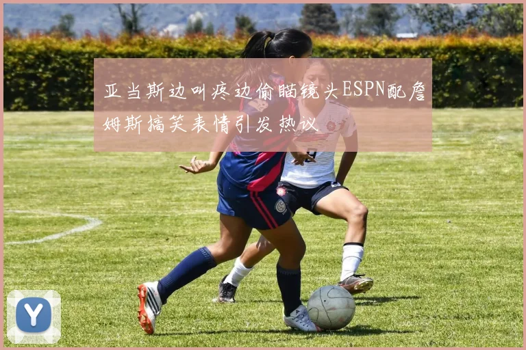 亚当斯边叫疼边偷瞄镜头ESPN配詹姆斯搞笑表情引发热议