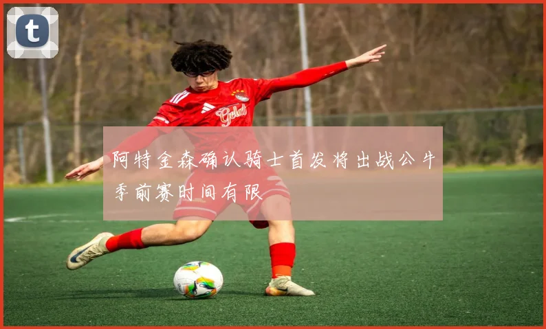 阿特金森确认骑士首发将出战公牛季前赛时间有限