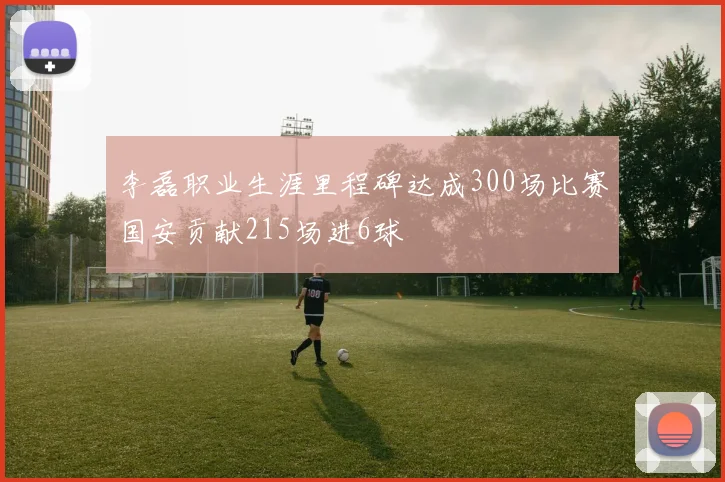 李磊职业生涯里程碑达成300场比赛国安贡献215场进6球