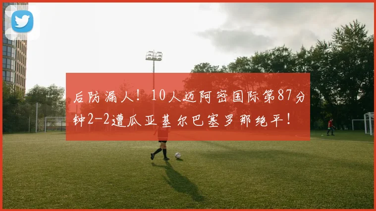 后防漏人！10人迈阿密国际第87分钟2-2遭瓜亚基尔巴塞罗那绝平！