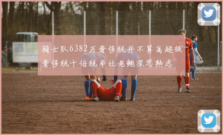 骑士队6382万奢侈税并不算高超级奢侈税十倍税率让老鲍深思熟虑