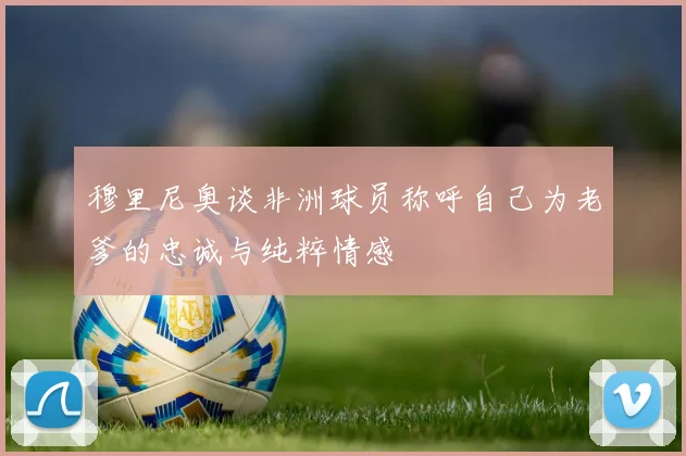 穆里尼奥谈非洲球员称呼自己为老爹的忠诚与纯粹情感