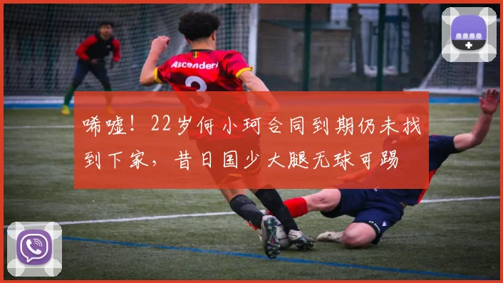 唏嘘！22岁何小珂合同到期仍未找到下家，昔日国少大腿无球可踢