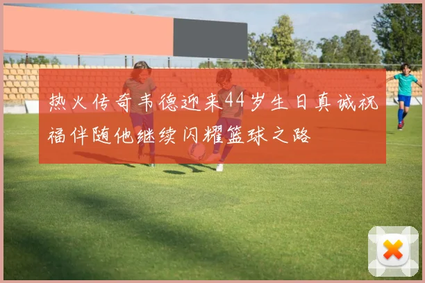 热火传奇韦德迎来44岁生日真诚祝福伴随他继续闪耀篮球之路