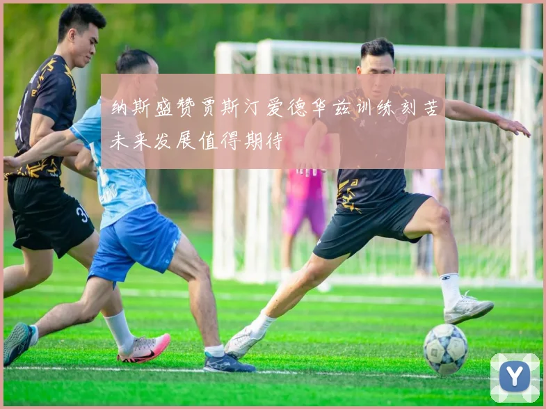 纳斯盛赞贾斯汀爱德华兹训练刻苦未来发展值得期待