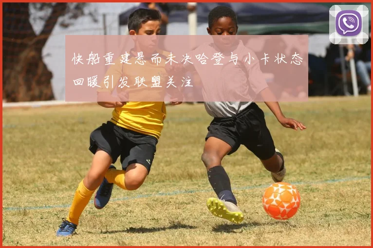 快船重建悬而未决哈登与小卡状态回暖引发联盟关注