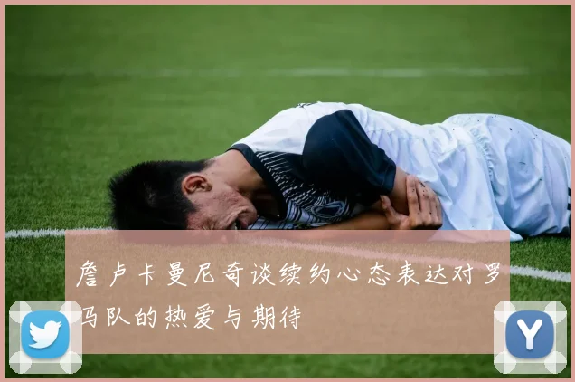 詹卢卡曼尼奇谈续约心态表达对罗马队的热爱与期待