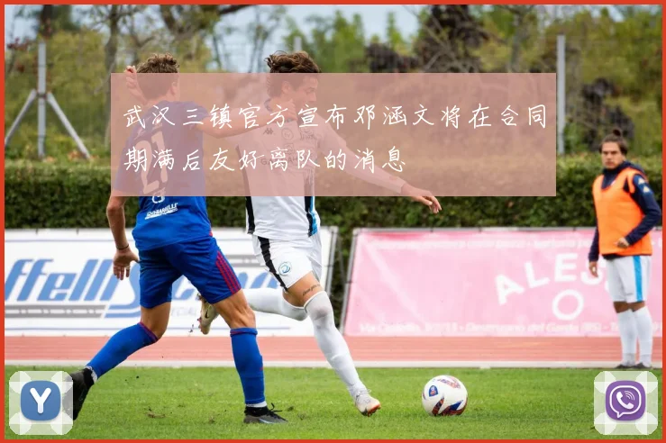 武汉三镇官方宣布邓涵文将在合同期满后友好离队的消息