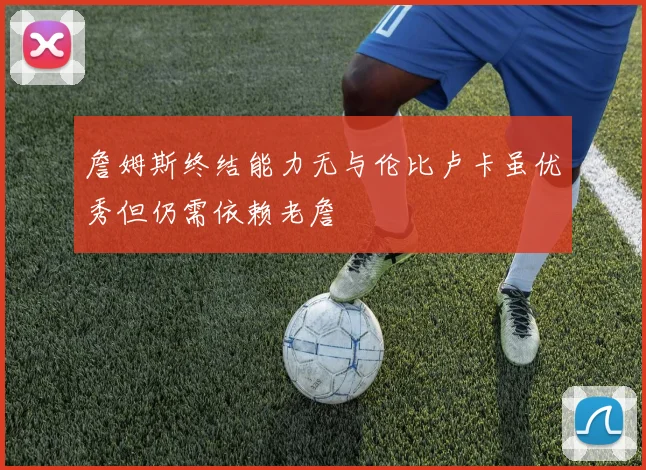 詹姆斯终结能力无与伦比卢卡虽优秀但仍需依赖老詹