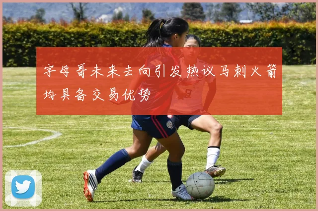 字母哥未来去向引发热议马刺火箭均具备交易优势
