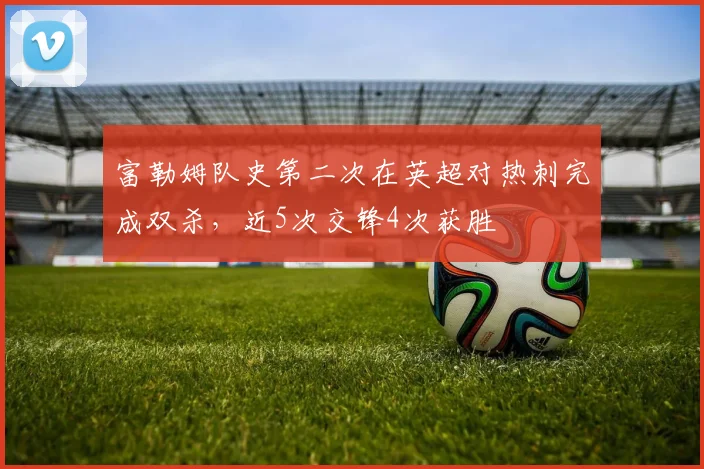 富勒姆队史第二次在英超对热刺完成双杀，近5次交锋4次获胜