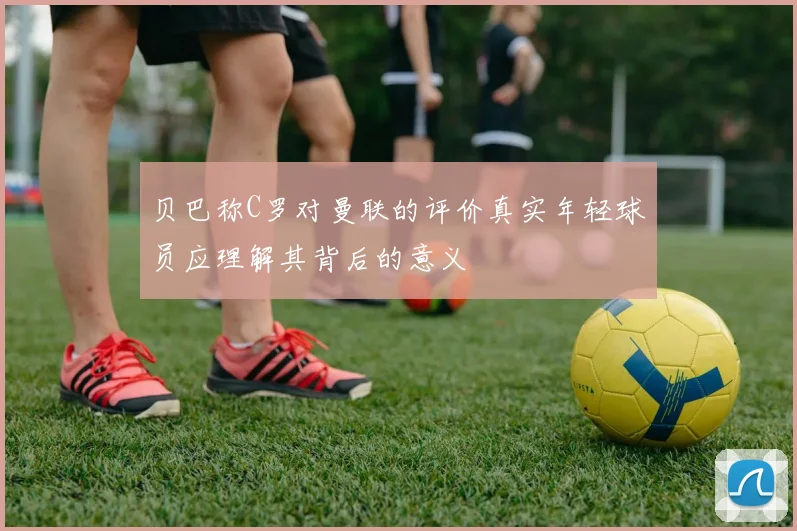贝巴称C罗对曼联的评价真实年轻球员应理解其背后的意义